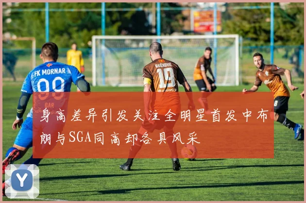 身高差异引发关注全明星首发中布朗与SGA同高却各具风采