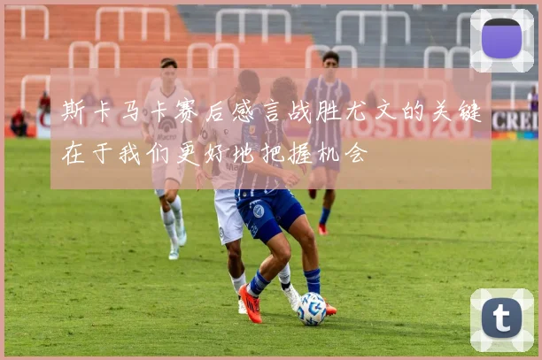 斯卡马卡赛后感言战胜尤文的关键在于我们更好地把握机会