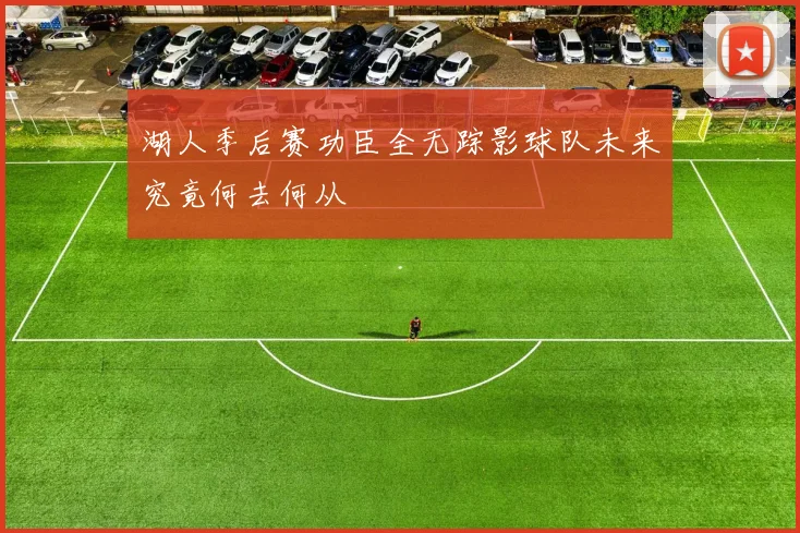 湖人季后赛功臣全无踪影球队未来究竟何去何从