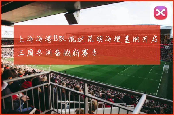 上海海港B队抵达昆明海埂基地开启三周冬训备战新赛季