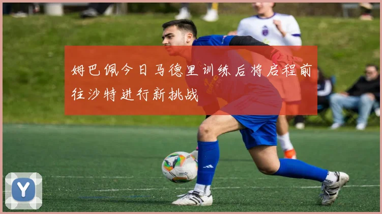 姆巴佩今日马德里训练后将启程前往沙特进行新挑战