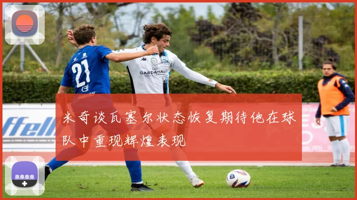 米奇谈瓦塞尔状态恢复期待他在球队中重现辉煌表现