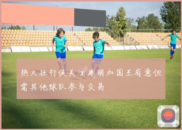 热火独行侠关注库明加国王有意但需其他球队参与交易