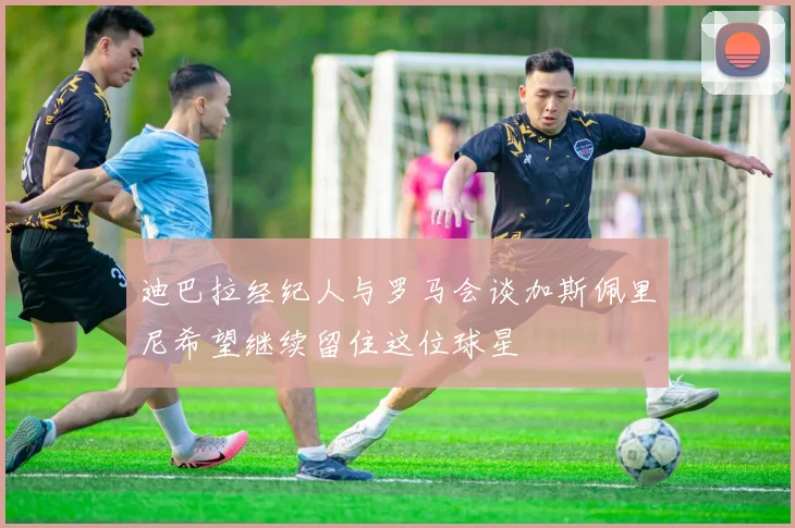 迪巴拉经纪人与罗马会谈加斯佩里尼希望继续留住这位球星