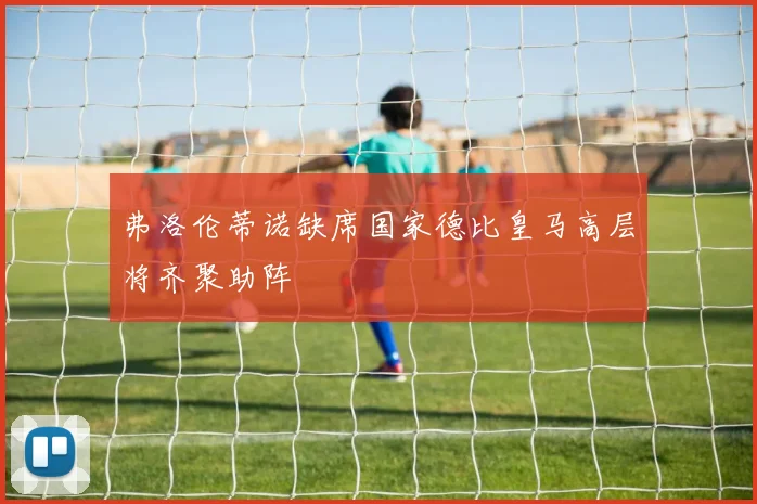 弗洛伦蒂诺缺席国家德比皇马高层将齐聚助阵