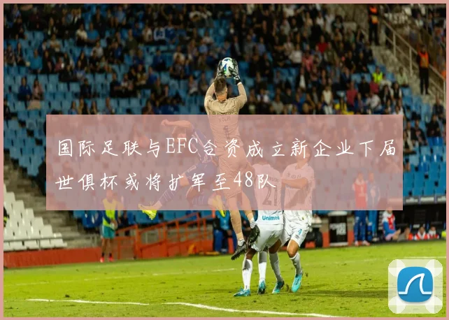 国际足联与EFC合资成立新企业下届世俱杯或将扩军至48队