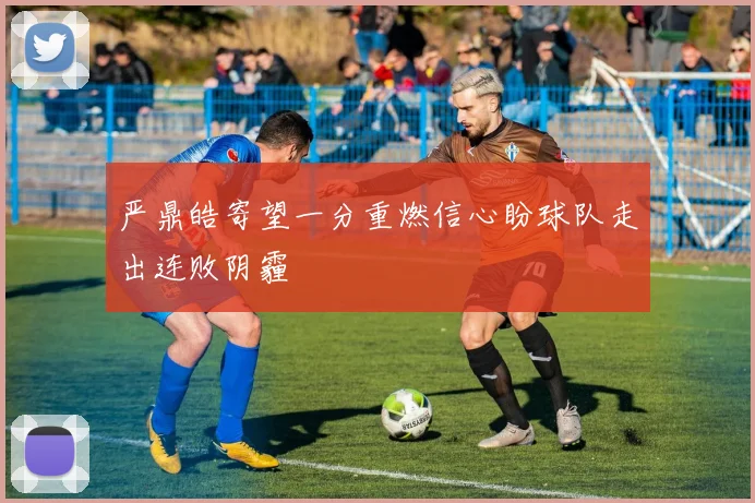 严鼎皓寄望一分重燃信心盼球队走出连败阴霾