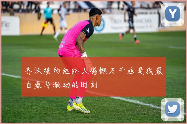 齐沃续约经纪人感慨万千这是我最自豪与激动的时刻
