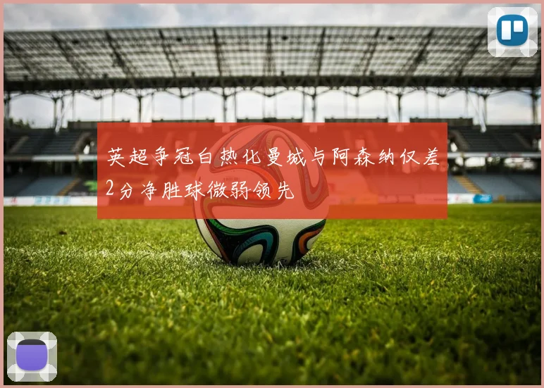 英超争冠白热化曼城与阿森纳仅差2分净胜球微弱领先