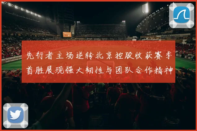 先行者主场逆转北京控股收获赛季首胜展现强大韧性与团队合作精神
