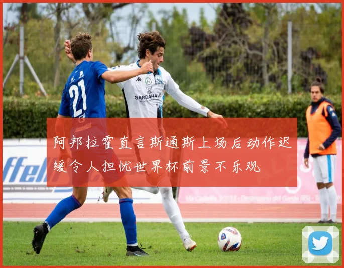 阿邦拉霍直言斯通斯上场后动作迟缓令人担忧世界杯前景不乐观