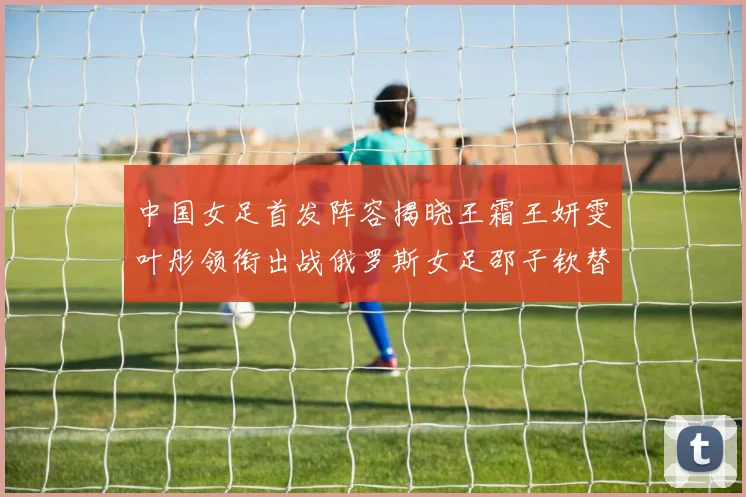 中国女足首发阵容揭晓王霜王妍雯叶彤领衔出战俄罗斯女足邵子钦替补待命