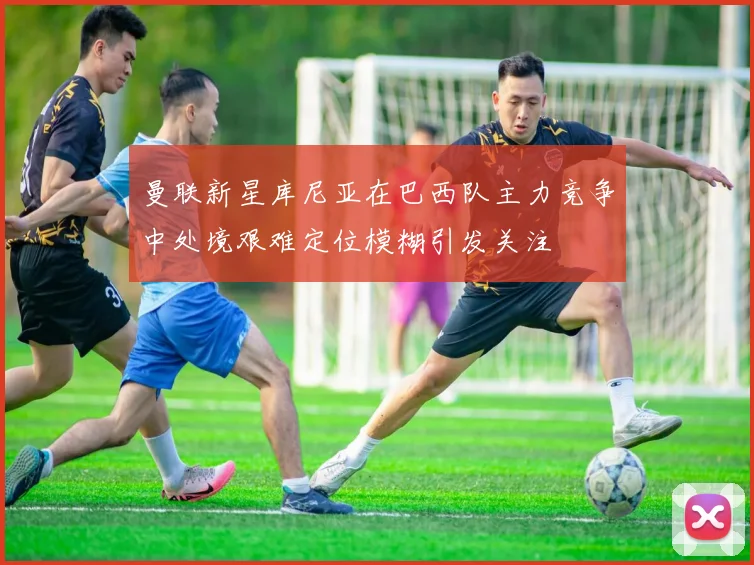 曼联新星库尼亚在巴西队主力竞争中处境艰难定位模糊引发关注