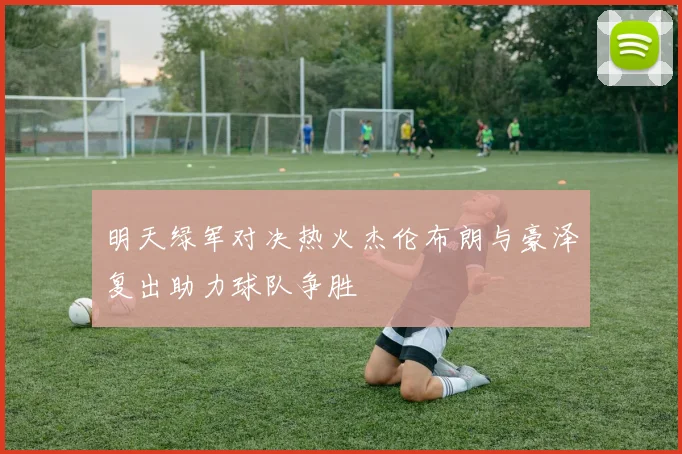 明天绿军对决热火杰伦布朗与豪泽复出助力球队争胜