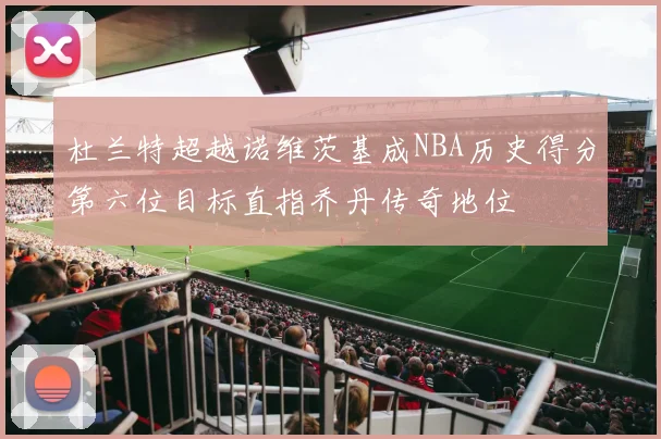 杜兰特超越诺维茨基成NBA历史得分第六位目标直指乔丹传奇地位