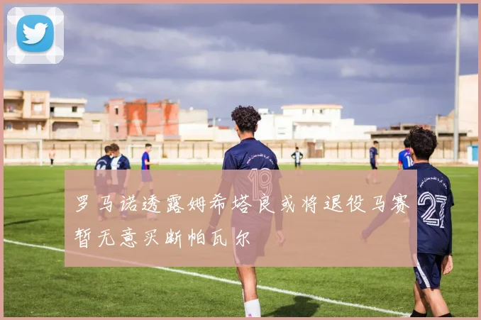 罗马诺透露姆希塔良或将退役马赛暂无意买断帕瓦尔